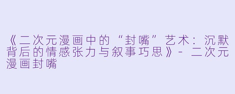 《二次元漫画中的“封嘴”艺术:沉默背后的情感张力与叙事巧思》
