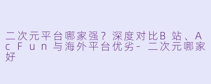 二次元平台哪家强？深度对比B站、AcFun与海外平台优劣-二次元哪家好
