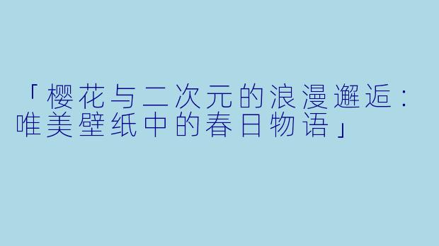 「樱花与二次元的浪漫邂逅：唯美壁纸中的春日物语」