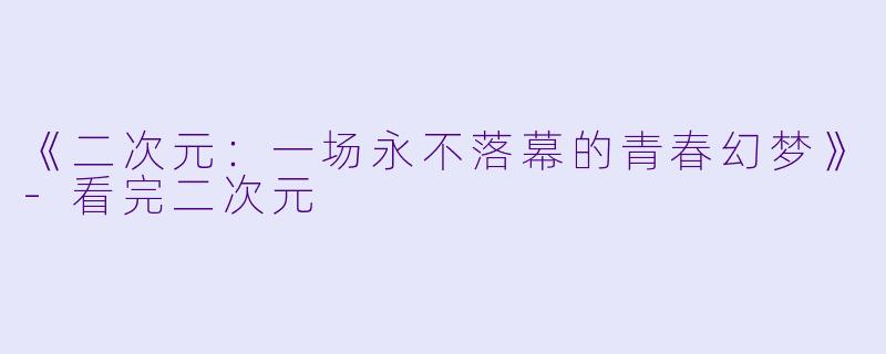 《二次元：一场永不落幕的青春幻梦》-看完二次元