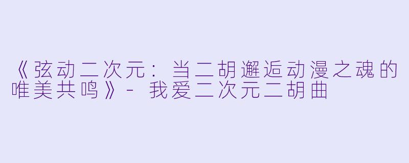 《弦动二次元：当二胡邂逅动漫之魂的唯美共鸣》-我爱二次元二胡曲