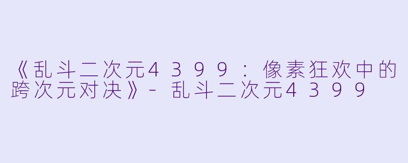 《乱斗二次元4399：像素狂欢中的跨次元对决》-乱斗二次元4399