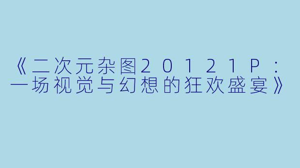 《二次元杂图20121P：一场视觉与幻想的狂欢盛宴》