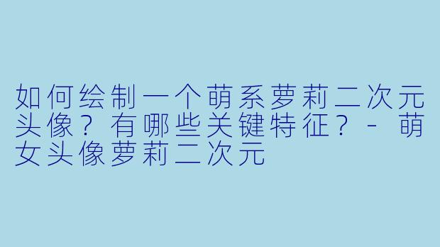 如何绘制一个萌系萝莉二次元头像?有哪些关键特征?