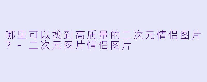 哪里可以找到高质量的二次元情侣图片？-二次元图片情侣图片