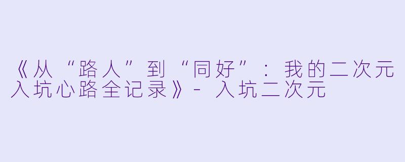 《从“路人”到“同好”:我的二次元入坑心路全记录》