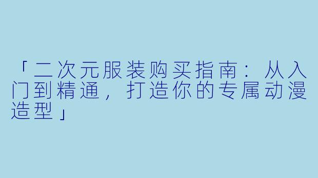 「二次元服装购买指南：从入门到精通，打造你的专属动漫造型」