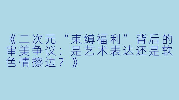 《二次元“束缚福利”背后的审美争议：是艺术表达还是软色情擦边？》
