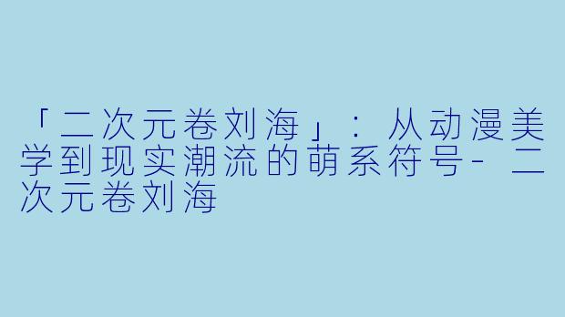 「二次元卷刘海」：从动漫美学到现实潮流的萌系符号-二次元卷刘海