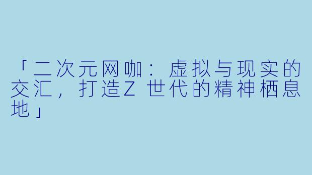 「二次元网咖：虚拟与现实的交汇，打造Z世代的精神栖息地」