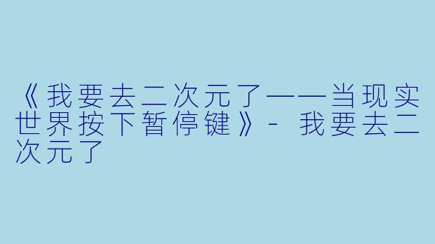 《我要去二次元了——当现实世界按下暂停键》-我要去二次元了