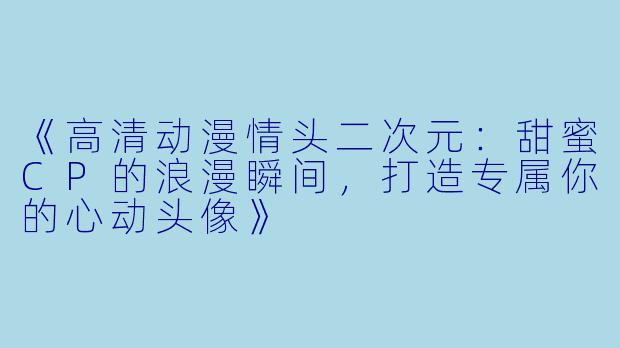 《高清动漫情头二次元：甜蜜CP的浪漫瞬间，打造专属你的心动头像》