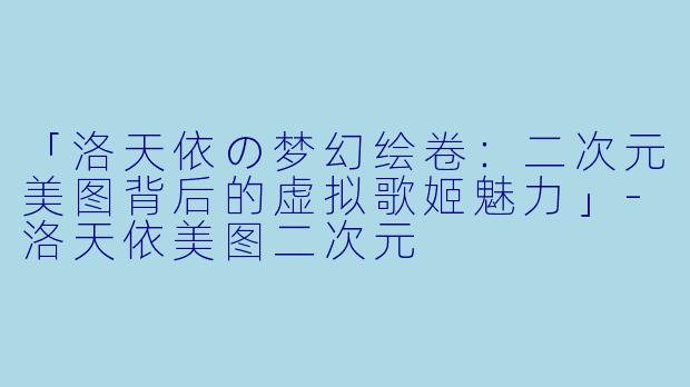 「洛天依の梦幻绘卷：二次元美图背后的虚拟歌姬魅力」-洛天依美图二次元
