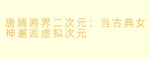 唐嫣跨界二次元：当古典女神邂逅虚拟次元