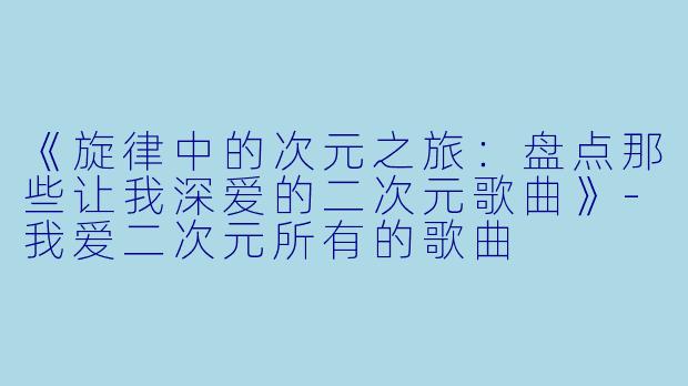 《旋律中的次元之旅：盘点那些让我深爱的二次元歌曲》-我爱二次元所有的歌曲