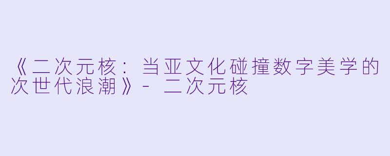 《二次元核：当亚文化碰撞数字美学的次世代浪潮》-二次元核
