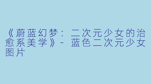 《蔚蓝幻梦：二次元少女的治愈系美学》-蓝色二次元少女图片