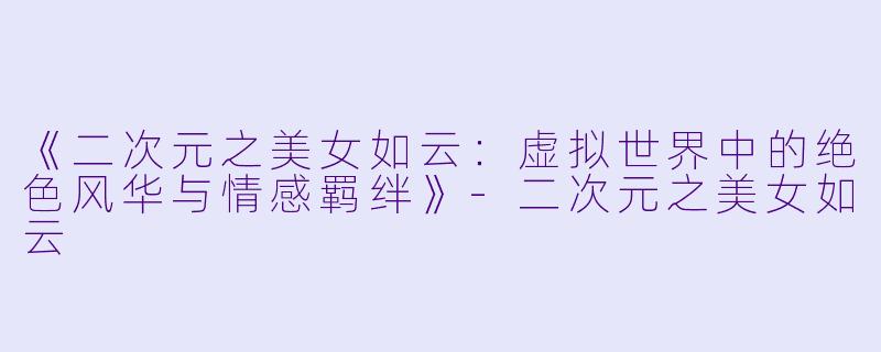 《二次元之美女如云：虚拟世界中的绝色风华与情感羁绊》-二次元之美女如云