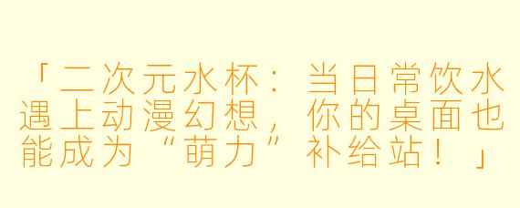 「二次元水杯：当日常饮水遇上动漫幻想，你的桌面也能成为“萌力”补给站！」
