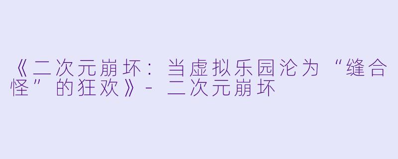 《二次元崩坏：当虚拟乐园沦为“缝合怪”的狂欢》-二次元崩坏