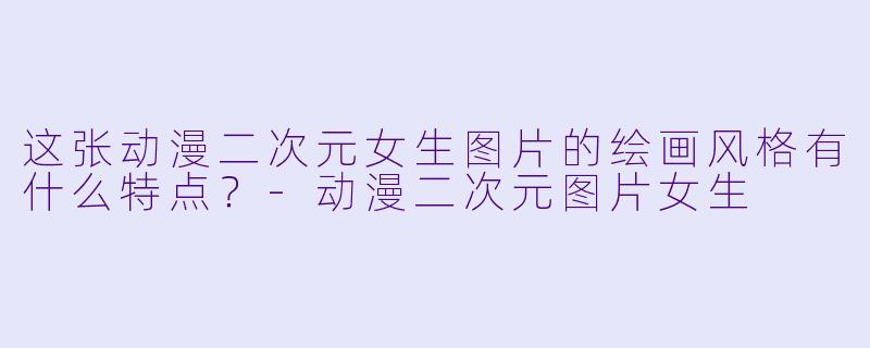 这张动漫二次元女生图片的绘画风格有什么特点？-动漫二次元图片女生