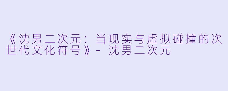 《沈男二次元：当现实与虚拟碰撞的次世代文化符号》-沈男二次元