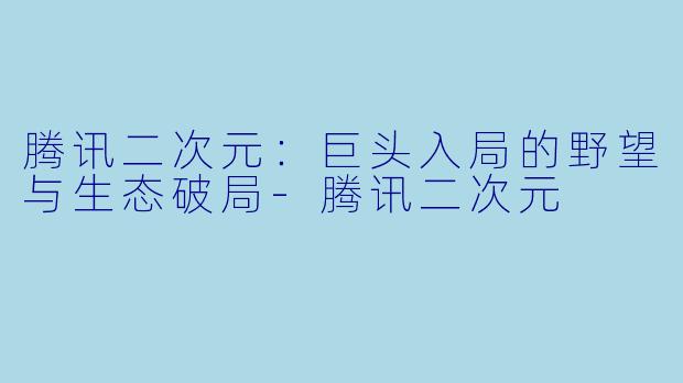 腾讯二次元：巨头入局的野望与生态破局-腾讯二次元