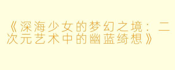 《深海少女的梦幻之境：二次元艺术中的幽蓝绮想》