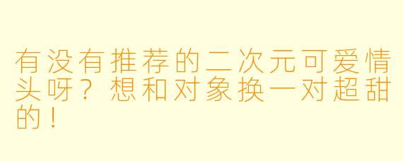 有没有推荐的二次元可爱情头呀?想和对象换一对超甜的!