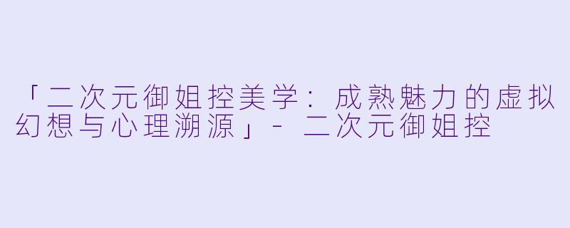 「二次元御姐控美学：成熟魅力的虚拟幻想与心理溯源」-二次元御姐控