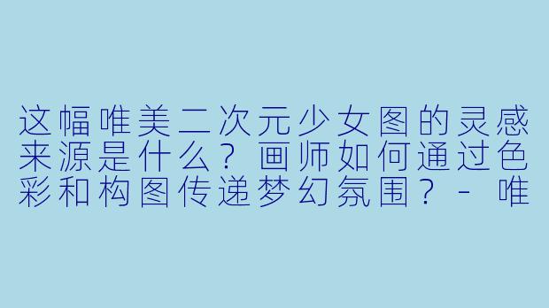 这幅唯美二次元少女图的灵感来源是什么？画师如何通过色彩和构图传递梦幻氛围？-唯美二次元图片少女