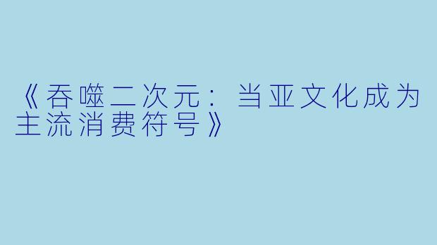 《吞噬二次元：当亚文化成为主流消费符号》