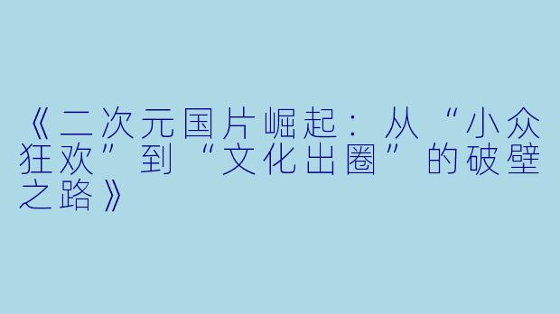 《二次元国片崛起：从“小众狂欢”到“文化出圈”的破壁之路》