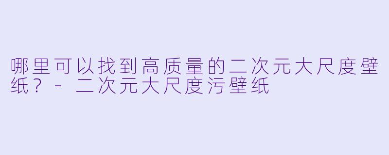 哪里可以找到高质量的二次元大尺度壁纸?