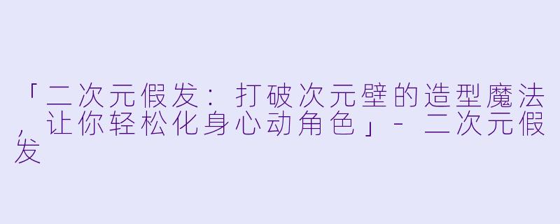 「二次元假发：打破次元壁的造型魔法，让你轻松化身心动角色」-二次元假发