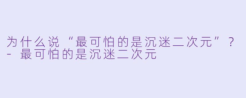 为什么说“最可怕的是沉迷二次元”？-最可怕的是沉迷二次元