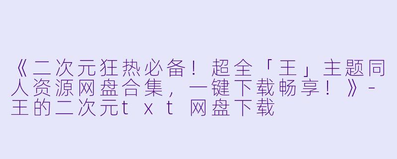 《二次元狂热必备！超全「王」主题同人资源网盘合集，一键下载畅享！》-王的二次元txt网盘下载