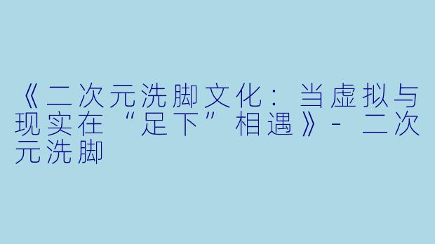 《二次元洗脚文化：当虚拟与现实在“足下”相遇》-二次元洗脚