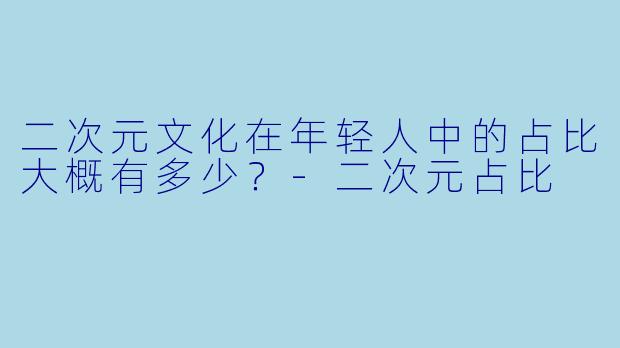 二次元文化在年轻人中的占比大概有多少？-二次元占比