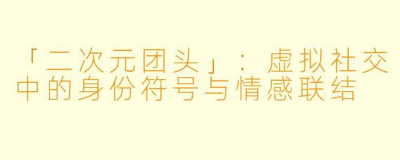 「二次元团头」：虚拟社交中的身份符号与情感联结