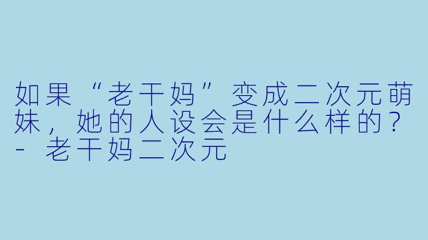 如果“老干妈”变成二次元萌妹，她的人设会是什么样的？-老干妈二次元