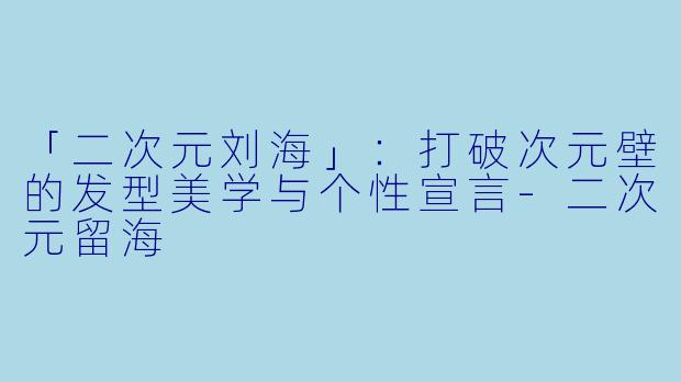 「二次元刘海」：打破次元壁的发型美学与个性宣言-二次元留海