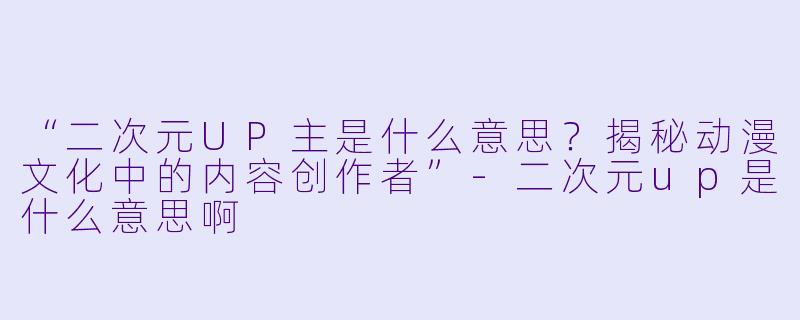 “二次元UP主是什么意思？揭秘动漫文化中的内容创作者”-二次元up是什么意思啊