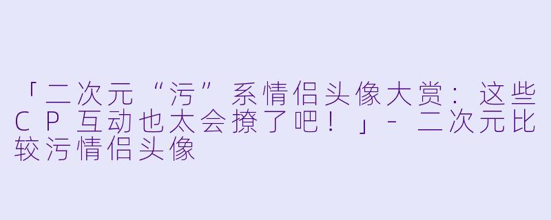 「二次元“污”系情侣头像大赏：这些CP互动也太会撩了吧！」-二次元比较污情侣头像