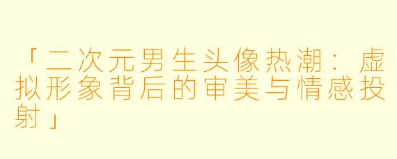 「二次元男生头像热潮：虚拟形象背后的审美与情感投射」