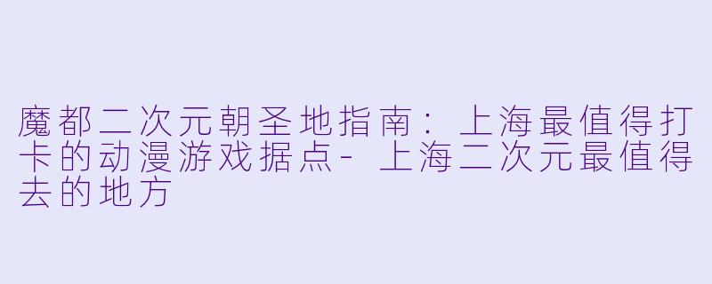 魔都二次元朝圣地指南：上海最值得打卡的动漫游戏据点-上海二次元最值得去的地方