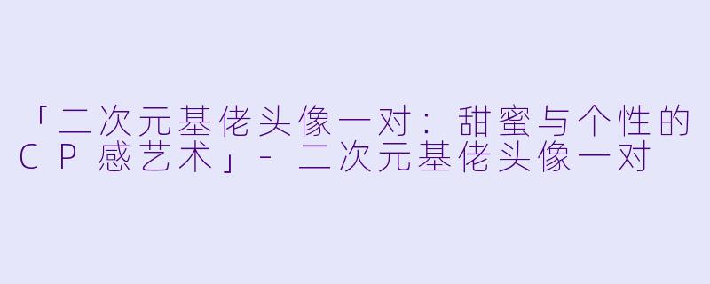 「二次元基佬头像一对:甜蜜与个性的CP感艺术」