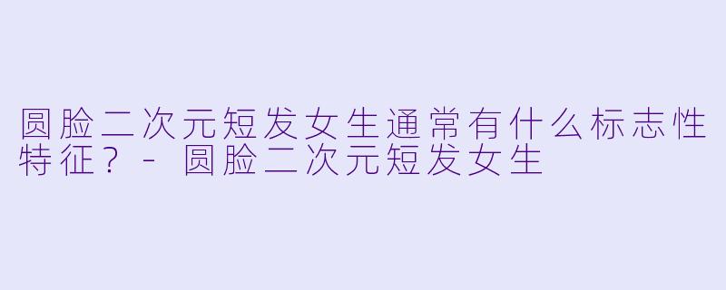 圆脸二次元短发女生通常有什么标志性特征？-圆脸二次元短发女生