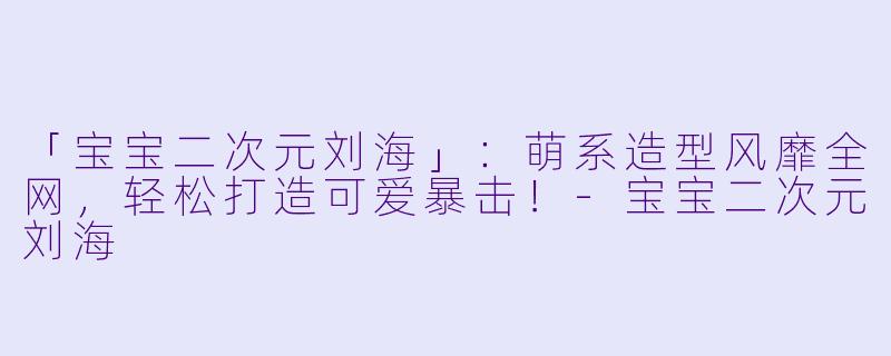 「宝宝二次元刘海」：萌系造型风靡全网，轻松打造可爱暴击！-宝宝二次元刘海