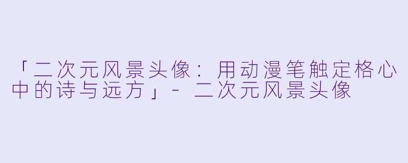 「二次元风景头像：用动漫笔触定格心中的诗与远方」-二次元风景头像